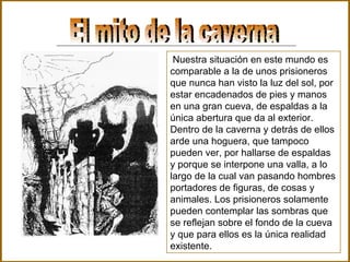 El mito de la caverna Nuestra situación en este mundo es comparable a la de unos prisioneros que nunca han visto la luz del sol, por estar encadenados de pies y manos en una gran cueva, de espaldas a la única abertura que da al exterior. Dentro de la caverna y detrás de ellos arde una hoguera, que tampoco pueden ver, por hallarse de espaldas y porque se interpone una valla, a lo largo de la cual van pasando hombres portadores de figuras, de cosas y animales. Los prisioneros solamente pueden contemplar las sombras que se reflejan sobre el fondo de la cueva y que para ellos es la única realidad existente . 