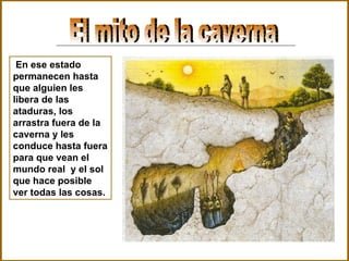 El mito de la caverna En ese estado permanecen hasta que alguien les libera de las ataduras, los arrastra fuera de la caverna y les conduce hasta fuera para que vean el mundo real  y el sol que hace posible ver todas las cosas. 