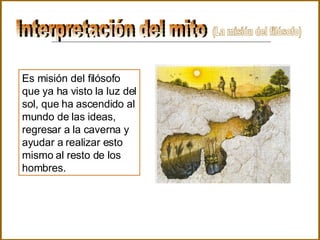 Interpretación del mito  Es misión del filósofo que ya ha visto la luz del sol, que ha ascendido al mundo de las ideas, regresar a la caverna y ayudar a realizar esto mismo al resto de los hombres. (La misión del filósofo) 