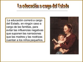 La educación a cargo del Estado  La educación correrá a cargo del Estado, en ningún caso a cargo de las familias, para evitar las influencias negativas que suponen las narraciones que las madres y las nodrizas cuentan a los niños pequeños.  