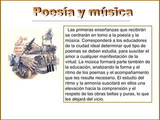 Poesía y música  Las primeras enseñanzas que recibirán se centrarán en torno a la poesía y la música. Corresponderá a los educadores de la ciudad ideal determinar qué tipo de poemas se deben estudia, para suscitar el amor a cualquier manifestación de la virtud. La música formará parte también de la educación, analizando la forma y el ritmo de los poemas y el acompañamiento que les resulte necesario. El estudio del ritmo y la armonía suscitará en ellos una elevación hacia la comprensión y el respeto de las obras bellas y puras, lo que les alejará del vicio.  