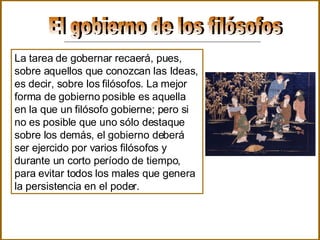 El gobierno de los filósofos La tarea de gobernar recaerá, pues, sobre aquellos que conozcan las Ideas, es decir, sobre los filósofos. La mejor forma de gobierno posible es aquella en la que un filósofo gobierne; pero si no es posible que uno sólo destaque sobre los demás, el gobierno deberá ser ejercido por varios filósofos y durante un corto período de tiempo, para evitar todos los males que genera la persistencia en el poder.   