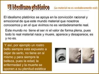 El idealismo platónico El idealismo platónico se apoya en la convicción racional y emocional de que este mundo material que nosotros conocemos y en el que vivimos no es verdaderamente real.   Este mundo no  tiene el ser ni el valor de forma plena, pues todo lo real material nace y muere, aparece y desaparece, es y no es.   Y así, por ejemplo un rostro bello siempre está expuesto a dejar de serlo, no tiene en sí mismo y para siempre la belleza, pues la edad, la enfermedad y la muerte se oponen a su plenitud estética .   (Lo material no es verdaderamente real) 