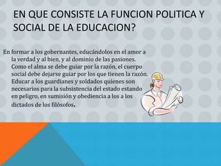 EN QUE CONSISTE LA FUNCION POLITICA Y
    SOCIAL DE LA EDUCACION?

En formar a los gobernantes, educándolos en el amor a
   la verdad y al bien, y al dominio de las pasiones.
   Como el alma se debe guiar por la razón, el cuerpo
   social debe dejarse guiar por los que tienen la razón.
   Educar a los guardianes y soldados quienes son
   necesarios para la subsistencia del estado estando
   en peligro, en sumisión y obediencia a los a los
   dictados de los filósofos.
 