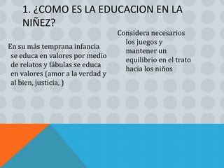 1. ¿COMO ES LA EDUCACION EN LA
    NIÑEZ?
                                  Considera necesarios
                                    los juegos y
En su más temprana infancia
                                    mantener un
 se educa en valores por medio
                                    equilibrio en el trato
 de relatos y fábulas se educa
                                    hacia los niños
 en valores (amor a la verdad y
 al bien, justicia, )
 