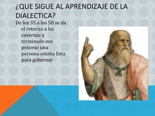 ¿QUE SIGUE AL APRENDIZAJE DE LA
DIALECTICA?
De los 35 a los 50 se da
  el retorno a las
  cavernas y
  terminado ese
  proceso una
  persona estaba lista
  para gobernar
 
