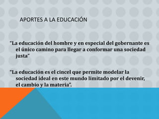 APORTES A LA EDUCACIÓN


“La educación del hombre y en especial del gobernante es
  el único camino para llegar a conformar una sociedad
  justa”


“La educación es el cincel que permite modelar la
  sociedad ideal en este mundo limitado por el devenir,
  el cambio y la materia”.
 
