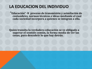 LA EDUCACION DEL INDIVIDUO
“Educación"   proceso de transmisión y asimilación de
  costumbres, normas técnicas e ideas mediante el cual
  cada sociedad incorpora a quienes se integran a ella.


Quien transita la verdadera educación se ve obligado a
  superar el sentido común, la forma media de ver las
  cosas, para descubrir lo que hay detrás.
 