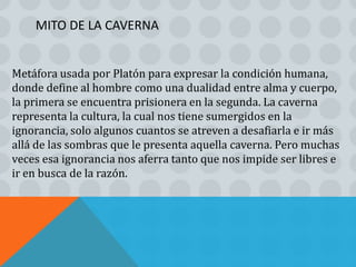 MITO DE LA CAVERNA


Metáfora usada por Platón para expresar la condición humana,
donde define al hombre como una dualidad entre alma y cuerpo,
la primera se encuentra prisionera en la segunda. La caverna
representa la cultura, la cual nos tiene sumergidos en la
ignorancia, solo algunos cuantos se atreven a desafiarla e ir más
allá de las sombras que le presenta aquella caverna. Pero muchas
veces esa ignorancia nos aferra tanto que nos impide ser libres e
ir en busca de la razón.
 