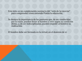 Este mito es un complemento necesario del "mito de la caverna"
   para comprender cómo entiende Platón la educación.

Se destaca la importancia de las pasiones que, de ser conducidas
   por la razón, pueden llevar al hombre a vivir según su condición
   divina, y, de ser indisciplinadas, pueden impedir al hombre su
   realización.

El hombre debe ser formado en la virtud, en el dominio de sí.
 