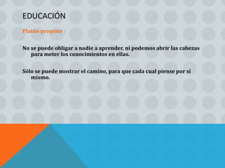 EDUCACIÓN
Platón propone :


No se puede obligar a nadie a aprender, ni podemos abrir las cabezas
   para meter los conocimientos en ellas.


Sólo se puede mostrar el camino, para que cada cual piense por sí
   mismo.
 