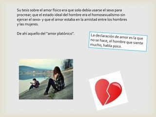 Su tesis sobre el amor físico era que solo debía usarse el sexo para
procrear; que el estado ideal del hombre era el homosexualismo-sin
ejercer el sexo- y que el amor estaba en la amistad entre los hombres
y las mujeres.

De ahí aquello del “amor platónico”.
 