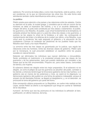 sabiduría. Por encima de todas ellas y como más importante, está la justicia, virtud
por excelencia, en la que se intercomunican las otras tres. De esta forma está
admitiendo también cierta interinfluencia entre alma y cuerpo.
La política
Platón presta poca atención a los países y las relaciones entre los estados. Centra
su atención en la polis, la ciudad griega, y considera que la vida en común de los
hombres se debe al imperativo del instinto, y no a un acuerdo deliberado. A
imagen del alma, la polis está constituida por tres clases o estamentos: el pueblo,
los guerreros y los filósofos. Al pueblo, cuya virtud fundamental es la templanza, le
compete producir los bienes para sí y para los otras dos clases; a los guerreros, a
quienes se les asigna la virtud de la fortaleza y el valor, les corresponde el
mantenimiento del orden y la defensa de la ciudad; por último, a los filósofos, cuya
virtud será la prudencia, les está asignado el gobierno y la educación de los
ciudadanos ("porque no acabarán las desdichas de los pueblos hasta que los
filósofos sean reyes y los reyes filósofos").
La armonía entre las tres clases es garantizada por la justicia, que regula las
relaciones entre los hombres. Entre las diversas clases de gobierno, Platón opta
por la monarquía, la cual procurará establecer un equilibrio entre los grupos
sociales en natural tensión.
Deberán ser eliminados los individuos que nazcan deformes o minusválidos.
Serán prohibidos el matrimonio y la propiedad privada para las clases de los
guerreros y de los gobernantes, para que puedan dedicarse por completo a las
tareas que se les han encomendado. Propone así, para estas clases, comunidad
de bienes y de mujeres.
El soberano deberá ser elegido entre los mejor preparados. Si el soberano no es
elegido, se corre el peligro de que los guerreros se adueñen del poder, sometan a
los demás y entonces tendrá lugar la timocracia (gobierno de los más fuertes); si el
gobierno cae en manos de los poderosos y ricos, se caerá en la oligarquía. La
democracia (gobierno del pueblo) es una forma de gobierno indeseable, porque al
amparo de las libertades ficticias, se llegará al desgobierno, y, en el desorden, se
provocará la toma del gobierno por parte del tirano.
Esta concepción utópica propuesta en La República, se vuelve más realista en las
Leyes, donde Platón se atiene a una legislación que tenga en cuenta la "debilidad
de la naturaleza
humana", de forma que esa ley promueva en los individuos la adhesión al bien,
justificación, en última instancia, de la ley.
 