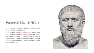 Platon (427B.C. - 347B.C. )
プラトンは、古代ギリシアの哲学者である。ソクラテスの弟子に
して、アリストテレスの師に当たる。
プラトンの思想は西洋哲学の主要な源流であり、哲学者ホワイト
ヘッドは「西洋哲学の歴史とはプラ...