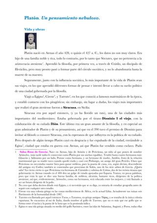 Platón. Un pensamiento nebuloso.
Vida y obras
Platón nació en Atenas el año 428, o quizás el 427 a. C., los datos no son muy claros. Era
hijo de una familia noble y rica, todo lo contrario, por lo tanto que Sócrates, que no pertenecía a la
aristocracia ateniense1
. Aprendió la flosofía, por primera vez, a través de Crátilo, un discípulo de
Heráclito, pero muy pronto pasó a formar parte del círculo socrático, y no lo abandonaría hasta la
muerte de su maestro.
Seguramente, junto con la infuencia socrática, lo más importante de la vida de Platón sean
sus viajes, en los que aprendió diferentes formas de pensar e intentó llevar a cabo su sueño político
de una ciudad gobernada por la flosofía.
Viajó a Egipto2
, Cirene3
, y Tarento4
, en los que conoció a famosos matemáticos de la época,
y entabló contacto con los pitagóricos; sin embargo, sin lugar a dudas, los viajes más importantes
que realizó el gran ateniense fueron a Siracusa, en Sicilia.
Siracusa era por aquel entonces, (y ya ha llovido un rato), una de las ciudades más
importantes del mediterráneo. Estaba gobernada por el tirano Dionisio I el viejo, con la
colaboración de su cuñado Dión. Este último era un gran amante de la flosofía, y en especial un
gran admirador de Platón y de su pensamiento, así que en el 390 tuvo el permiso de Dionisio para
invitar al flósofo a conocer Siracusa, con la esperanza de que infuyera en la política de su cuñado.
Pero después de algún tiempo Platón cayó en desgracia y fue expulsado de la ciudad, enviándole a
Egina5
, ciudad que estaba en guerra con Atenas, así que Platón fue vendido como esclavo. Pudo
1 Salsa Rosa de Grecia: Nace en Atenas, hijo de Aristón y de Perictíona, un niño al que ponen de nombre
Aristocles, (más tarde todos le conocerán como Platón por sus anchas espaldas). Tendrá hasta cuatro hermanos más:
Glaucón y Adimanto por un lado, Potone como hermana, y un hermano de madre, Antifón, fruto de la relación
matrimonial que su madre tuvo cuando quedó viuda y casó con Pirilampo, un amigo del gran Pericles. Claro que
Perictíona no necesitaba casarse bien para ganar nobleza, pues la poseía de cuna, era, según decían, descendiente
del antiguo rey Codro; también se comentaba que provenían de Solón, uno de los siete sabios de Grecia. ¿Quién
sabe? Lo cierto cierto es que Perictíona era hermana de Cármides y sobrina de Critias, dos de los treinta tiranos que
gobernarán en Atenas cuando en el 404 den un golpe de estado apoyados por Esparta. Vamos, en pocas palabras,
pues que eran lo que se dice una buena familia, de nobleza, alcurnia, bastante ricos, dirigentes de la política
ateniense, así que, evidentemente, Aristocles, como sus hermanos, será educado entre los mejores, y está llamado a
ser un futuro dirigente de la polis.
2 No creo que deba deciros dónde está Egipto, y si necesitáis que se os diga, yo miraría de estudiar geografía antes de
seguir con cualquier otro estudio.
3 Cirene era una colonia griega en las costas mediterráneas de África, en la actual Libia. Actualmente sus ruinas son
Patrimonio de la humanidad desde 1987.
4 Tarento era llamada por aquel entonces Taras, o Tarantos, en griego antiguo Τάρας, y se trataba de la única colonia
espartana. Se encuentra al sur de Italia, dando nombre al golfo de Tarento, que no es más que ese golfo que se
forma entre el tacón y la punta de la bota que es la península itálica.
5 Egina es una isla griega situada en medio del golfo Sarónico, entre las islas de Salamina, Angistri, y Poros, todas ellas
 