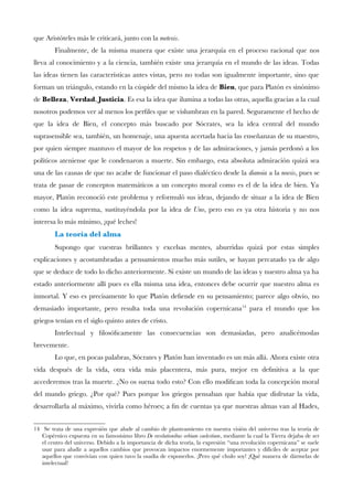 que Aristóteles más le criticará, junto con la metexis.
Finalmente, de la misma manera que existe una jerarquía en el proceso racional que nos
lleva al conocimiento y a la ciencia, también existe una jerarquía en el mundo de las ideas. Todas
las ideas tienen las características antes vistas, pero no todas son igualmente importante, sino que
forman un triángulo, estando en la cúspide del mismo la idea de Bien, que para Platón es sinónimo
de Belleza, Verdad, Justicia. Es esa la idea que ilumina a todas las otras, aquella gracias a la cual
nosotros podemos ver al menos los perfles que se vislumbran en la pared. Seguramente el hecho de
que la idea de Bien, el concepto más buscado por Sócrates, sea la idea central del mundo
suprasensible sea, también, un homenaje, una apuesta acertada hacia las enseñanzas de su maestro,
por quien siempre mantuvo el mayor de los respetos y de las admiraciones, y jamás perdonó a los
políticos ateniense que le condenaron a muerte. Sin embargo, esta absoluta admiración quizá sea
una de las causas de que no acabe de funcionar el paso dialéctico desde la dianoia a la noesis, pues se
trata de pasar de conceptos matemáticos a un concepto moral como es el de la idea de bien. Ya
mayor, Platón reconoció este problema y reformuló sus ideas, dejando de situar a la idea de Bien
como la idea suprema, sustituyéndola por la idea de Uno, pero eso es ya otra historia y no nos
interesa lo más mínimo, ¡qué leches!
La teoría del alma
Supongo que vuestras brillantes y excelsas mentes, aburridas quizá por estas simples
explicaciones y acostumbradas a pensamientos mucho más sutiles, se hayan percatado ya de algo
que se deduce de todo lo dicho anteriormente. Si existe un mundo de las ideas y nuestro alma ya ha
estado anteriormente allí pues es ella misma una idea, entonces debe ocurrir que nuestro alma es
inmortal. Y eso es precisamente lo que Platón defende en su pensamiento; parece algo obvio, no
demasiado importante, pero resulta toda una revolución copernicana14
para el mundo que los
griegos tenían en el siglo quinto antes de cristo.
Intelectual y flosófcamente las consecuencias son demasiadas, pero analicémoslas
brevemente.
Lo que, en pocas palabras, Sócrates y Platón han inventado es un más allá. Ahora existe otra
vida después de la vida, otra vida más placentera, más pura, mejor en defnitiva a la que
accederemos tras la muerte. ¿No os suena todo esto? Con ello modifcan toda la concepción moral
del mundo griego. ¿Por qué? Pues porque los griegos pensaban que había que disfrutar la vida,
desarrollarla al máximo, vivirla como héroes; a fn de cuentas ya que nuestras almas van al Hades,
14 Se trata de una expresión que alude al cambio de planteamiento en nuestra visión del universo tras la teoría de
Copérnico expuesta en su famosísimo libro De revolutionibus orbium caelestium, mediante la cual la Tierra dejaba de ser
el centro del universo. Debido a la importancia de dicha teoría, la expresión “una revolución copernicana” se suele
usar para aludir a aquellos cambios que provocan impactos enormemente importantes y difíciles de aceptar por
aquellos que convivían con quien tuvo la osadía de exponerlos. ¡Pero qué chulo soy! ¡Qué manera de dármelas de
intelectual!
 