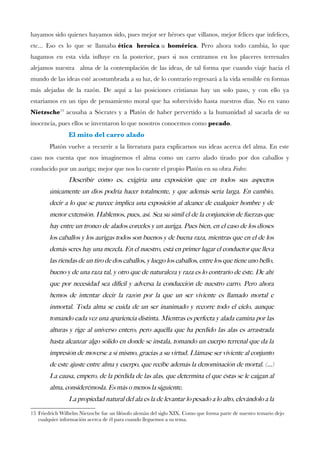 hayamos sido quienes hayamos sido, pues mejor ser héroes que villanos, mejor felices que infelices,
etc... Eso es lo que se llamaba ética heroica u homérica. Pero ahora todo cambia, lo que
hagamos en esta vida infuye en la posterior, pues si nos centramos en los placeres terrenales
alejamos nuestra alma de la contemplación de las ideas, de tal forma que cuando viaje hacia el
mundo de las ideas esté acostumbrada a su luz, de lo contrario regresará a la vida sensible en formas
más alejadas de la razón. De aquí a las posiciones cristianas hay un solo paso, y con ello ya
estaríamos en un tipo de pensamiento moral que ha sobrevivido hasta nuestros días. No en vano
Nietzsche15
acusaba a Sócrates y a Platón de haber pervertido a la humanidad al sacarla de su
inocencia, pues ellos se inventaron lo que nosotros conocemos como pecado.
El mito del carro alado
Platón vuelve a recurrir a la literatura para explicarnos sus ideas acerca del alma. En este
caso nos cuenta que nos imaginemos el alma como un carro alado tirado por dos caballos y
conducido por un auriga; mejor que nos lo cuente el propio Platón en su obra Fedro:
Describir como es, exigiria una exposicion que en todos sus aspectos
unicamente un dios podria hacer totalmente, y que ademas seria larga. En cambio,
decir a lo que se parece implica una exposicion al alcance de cualquier hombre y de
menor extension. Hablemos, pues, asi. Sea su simil el de la conjuncion de fuerzas que
hay entre un tronco de alados corceles y un auriga. Pues bien, en el caso de los dioses
los caballos y los aurigas todos son buenos y de buena raza, mientras que en el de los
demas seres hay una mezcla. En el nuestro, esta en primer lugar el conductor que lleva
las riendas de un tiro de dos caballos, y luego los caballos, entre los que tiene uno bello,
bueno y de una raza tal, y otro que de naturaleza y raza es lo contrario de este. De ahi
que por necesidad sea dificil y adversa la conduccion de nuestro carro. Pero ahora
hemos de intentar decir la razon por la que un ser viviente es llamado mortal e
inmortal. Toda alma se cuida de un ser inanimado y recorre todo el cielo, aunque
tomando cada vez una apariencia distinta. Mientras es perfecta y alada camina por las
alturas y rige al universo entero; pero aquella que ha perdido las alas es arrastrada
hasta alcanzar algo solido en donde se instala, tomando un cuerpo terrenal que da la
impresion de moverse a si mismo, gracias a su virtud. Llamase ser viviente al conjunto
de este ajuste entre alma y cuerpo, que recibe ademas la denominacion de mortal. (...)
La causa, empero, de la perdida de las alas, que determina el que estas se le caigan al
alma, consideremosla. Es mas o menos la siguiente.
La propiedad natural del ala es la de levantar lo pesado a lo alto, elevandolo a la
15 Friedrich Wilhelm Nietzsche fue un flósofo alemán del siglo XIX. Como que forma parte de nuestro temario dejo
cualquier información acerca de él para cuando lleguemos a su tema.
 