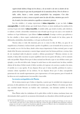 region donde habita el linaje de los dioses, y de un modo o de otro es dentro de las
partes del cuerpo lo que mas ha participado de la naturaleza divina. Pero lo divino es
bello, sabio, bueno y reune cuantas propiedades hay semejantes. Con ellas
precisamente se crian y crecen en grado sumo las alas del alma, mientras que con lo
feo, lo malo y los vicios contrarios a aquellas se consumen y perecen.
Los dos caballos y el auriga representan el alma tripartita: a) por un lado el alma
concupiscible, el caballo salvaje, que tiende hacia el barro, se siente atraída por las sombras de la
caverna; b) por otro lado el alma irascible, el caballo noble, que tiende al orden, sabe obedecer,
es valiente y tiende a desarrollar sentimientos más elevados que los que nos atan a este mundo de
sombras en el que habitamos; c) por último el alma racional, el auriga o arriero, que gobierna a
los dos caballos y desea seguir conduciendo por en medio del mundo de las ideas, gusta de
disfrutarlas, mirándolas, observándolas, y es la que nos llevará al Nous.
Nuestra alma es toda ella inmortal, pero no es como la idea de Bien, no goza de su
magnifcencia y beatitud, e incluso tiende a perder el equilibrio y caer al mundo de la caverna; es en
este mundo, no en el de las ideas, donde cobra mayor importancia el alma racional, pues es aquí
donde debe llevarnos nuevamente a nuestro lugar natural entre las formas perfectas y eternas, lejos
de este mundanal ruido de placeres carnales y delicias pecaminosas16
. Mientras estemos en este
mundo, el alma debe encontrar un justo equilibrio entre las tres partes del alma, o de lo contrario
todo está perdido. Dejarse llevar por el alma racional nos llevaría a que se nos olvidara comer, por
ejemplo, y con ello está dicho todo. Aunque la razón busca su sitio natural entre las ideas, también
obtiene de las ideas el deber moral, el deber socrático, de regresar a la caverna y ayudar a los otros;
el suicidio no es una opción. Si nos dejamos llevar por el alma irascible, perdemos la razón y
seríamos robots repetidores de las órdenes. Si nos dejamos llevar por el alma concupiscible
gozaremos de este mundo supremamente, pero regresaremos a él como gusanos, pues el mundo de
las ideas nos será completamente irreconocible e inaccesible.
La teoría sociopolítica de Platón
De la misma manera que el alma es tripartita, y puesto que la sociedad está compuesta por
personas, la idea platónica de una sociedad que funcione, (que para Platón es lo mismo que decir:
una sociedad donde Sócrates no hubiese sido condenado), está diseñada también de forma
tripartita.
Para Platón todos los ciudadanos de la polis deben recibir la misma enseñanza hasta una
determinada edad; a partir de un momento determinado sus educadores deben decidir qué parte de
16 Es cierto que Platón jamás usa un lenguaje tan exagerado como el que estoy usando, pero lo hago, en este caso, no
como broma, sino para que os deis cuenta de lo fácil que es llevar las ideas de Platón hacia posiciones cristianas,
porque eso es lo que va a ocurrir en los primeros siglos de nuestra era. Platón le dio a la cristiandad toda su fuerza
intelectual, y con eso nos jodió a todos un ratito. ¡Con perdón!
 