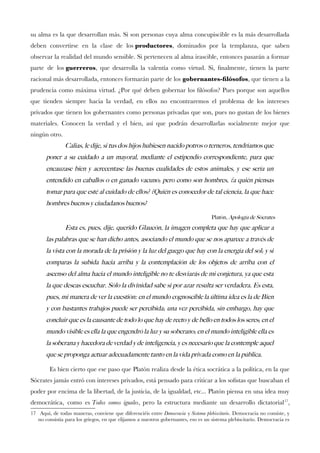 su alma es la que desarrollan más. Si son personas cuya alma concupiscible es la más desarrollada
deben convertirse en la clase de los productores, dominados por la templanza, que saben
observar la realidad del mundo sensible. Si pertenecen al alma irascible, entonces pasarán a formar
parte de los guerreros, que desarrolla la valentía como virtud. Si, fnalmente, tienen la parte
racional más desarrollada, entonces formarán parte de los gobernantes-flósofos, que tienen a la
prudencia como máxima virtud. ¿Por qué deben gobernar los flósofos? Pues porque son aquellos
que tienden siempre hacia la verdad, en ellos no encontraremos el problema de los intereses
privados que tienen los gobernantes como personas privadas que son, pues no gustan de los bienes
materiales. Conocen la verdad y el bien, así que podrán desarrollarlas socialmente mejor que
ningún otro.
Calias, le dije, si tus dos hijos hubiesen nacido potros o terneros, tendriamos que
poner a su cuidado a un mayoral, mediante el estipendio correspondiente, para que
encauzase bien y acrecentase las buenas cualidades de estos animales, y ese seria un
entendido en caballos o en ganado vacuno; pero como son hombres, ¿a quien piensas
tomar para que este al cuidado de ellos? ¿Quien es conocedor de tal ciencia, la que hace
hombres buenos y ciudadanos buenos?
Platon, Apologia de Socrates
Esta es, pues, dije, querido Glaucon, la imagen completa que hay que aplicar a
las palabras que se han dicho antes, asociando el mundo que se nos aparece a traves de
la vista con la morada de la prision y la luz del guego que hay con la energia del sol; y si
comparas la subida hacia arriba y la contemplacion de los objetos de arriba con el
ascenso del alma hacia el mundo inteligible no te desviaras de mi conjetura, ya que esta
la que deseas escuchar. Solo la divinidad sabe si por azar resulta ser verdadera. Es esta,
pues, mi manera de ver la cuestion: en el mundo cognoscible la ultima idea es la de Bien
y con bastantes trabajos puede ser percibida; una vez percibida, sin embargo, hay que
concluir que es la causante de todo lo que hay de recto y de bello en todos los seres; en el
mundo visible es ella la que engendro la luz y su soberano; en el mundo inteligible ella es
la soberana y hacedora de verdad y de inteligencia, y es necesario que la contemple aquel
que se proponga actuar adecuadamente tanto en la vida privada como en la publica.
Es bien cierto que ese paso que Platón realiza desde la ética socrática a la política, en la que
Sócrates jamás entró con intereses privados, está pensado para criticar a los sofstas que buscaban el
poder por encima de la libertad, de la justicia, de la igualdad, etc... Platón piensa en una idea muy
democrática, como es Todos somos iguales, pero la estructura mediante un desarrollo dictatorial17
,
17 Aquí, de todas maneras, conviene que diferenciéis entre Democracia y Sistema plebiscitario. Democracia no consiste, y
no consistía para los griegos, en que elijamos a nuestros gobernantes, eso es un sistema plebiscitario. Democracia es
 