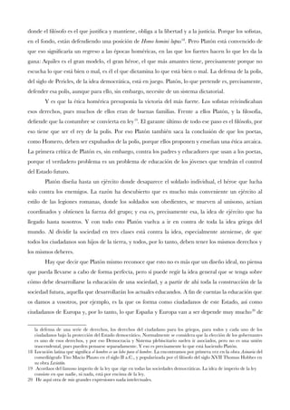 donde el flósofo es el que justifca y mantiene, obliga a la libertad y a la justicia. Porque los sofstas,
en el fondo, están defendiendo una posición de Homo homini lupus18
. Pero Platón está convencido de
que eso signifcaría un regreso a las épocas homéricas, en las que los fuertes hacen lo que les da la
gana: Aquiles es el gran modelo, el gran héroe, el que más amantes tiene, precisamente porque no
escucha lo que está bien o mal, es él el que dictamina lo que está bien o mal. La defensa de la polis,
del siglo de Pericles, de la idea democrática, está en juego. Platón, lo que pretende es, precisamente,
defender esa polis, aunque para ello, sin embargo, necesite de un sistema dictatorial.
Y es que la ética homérica presuponía la victoria del más fuerte. Los sofstas reivindicaban
esos derechos, pues muchos de ellos eran de buenas familias. Frente a ellos Platón, y la flosofía,
defende que la costumbre se convierta en ley19
. El garante último de todo ese paso es el flósofo, por
eso tiene que ser el rey de la polis. Por eso Platón también saca la conclusión de que los poetas,
como Homero, deben ser expulsados de la polis, porque ellos proponen y enseñan una ética arcaica.
La primera crítica de Platón es, sin embargo, contra los padres y educadores que usan a los poetas,
porque el verdadero problema es un problema de educación de los jóvenes que tendrán el control
del Estado futuro.
Platón diseña hasta un ejército donde desaparece el soldado individual, el héroe que lucha
solo contra los enemigos. La razón ha descubierto que es mucho más conveniente un ejército al
estilo de las legiones romanas, donde los soldados son obedientes, se mueven al unísono, actúan
coordinados y obtienen la fuerza del grupo; y esa es, precisamente esa, la idea de ejército que ha
llegado hasta nosotros. Y con todo esto Platón vuelva a ir en contra de toda la idea griega del
mundo. Al dividir la sociedad en tres clases está contra la idea, especialmente ateniense, de que
todos los ciudadanos son hijos de la tierra, y todos, por lo tanto, deben tener los mismos derechos y
los mismos deberes.
Hay que decir que Platón mismo reconoce que esto no es más que un diseño ideal, no piensa
que pueda llevarse a cabo de forma perfecta, pero sí puede regir la idea general que se tenga sobre
cómo debe desarrollarse la educación de una sociedad, y a partir de ahí toda la construcción de la
sociedad futura, aquella que desarrollarán los actuales educandos. A fn de cuentas la educación que
os damos a vosotros, por ejemplo, es la que os forma como ciudadanos de este Estado, así como
ciudadanos de Europa y, por lo tanto, lo que España y Europa van a ser depende muy mucho20
de
la defensa de una serie de derechos, los derechos del ciudadano para los griegos, para todos y cada uno de los
ciudadanos bajo la protección del Estado democrático. Normalmente se considera que la elección de los gobernantes
es uno de esos derechos, y por eso Democracia y Sistema plebiscitario suelen ir asociados, pero no es una unión
trascendental, pues pueden pensarse separadamente. Y eso es precisamente lo que está haciendo Platón.
18 Locución latina que signifca el hombre es un lobo para el hombre. La encontramos por primera vez en la obra Asinaria del
comediógrafo Tito Macio Plauto en el siglo II a.C., y popularizada por el flósofo del siglo XVII Thomas Hobbes en
su obra Leviatán.
19 Acordaos del famoso imperio de la ley que rige en todas las sociedades democráticas. La idea de imperio de la ley
consiste en que nadie, ni nada, está por encima de la ley.
20 He aquí otra de mis grandes expresiones nada intelectuales.
 