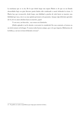 la enseñanza que se os da. De lo que desde luego está seguro Platón es de que en un Estado
desarrollado bajo esa guía Sócrates jamás habría sido condenado a morir bebiendo la cicuta. A
Platón hay que reconocerle, desde luego, una fdelidad a prueba de todo hacia su maestro; una
fdelidad que raya, esto es ya una opinión personal, en la paranoia. Aunque algo deberíais aprender
de él y de ese amor absoluto hacia su maestro, ¡ejem!
Y con esto y un bizcocho... nos vemos con Aristóteles.
¡Podéis aplaudir si así lo deseáis o necesario lo consideráis! En caso contrario, al menos no
me tiréis tomates ni lechugas. Y seamos todos buenos amigos, que es lo que importa. Disfrutemos de
la belleza, y así nos veremos bebiendo cervezas21
.
21 Ya podéis ver cuál es el problema que tengo para mantener la línea.
 