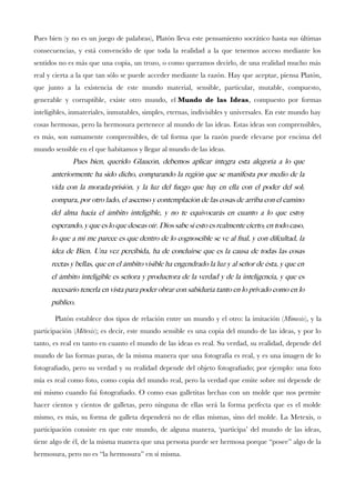 Pues bien (y no es un juego de palabras), Platón lleva este pensamiento socrático hasta sus últimas
consecuencias, y está convencido de que toda la realidad a la que tenemos acceso mediante los
sentidos no es más que una copia, un trozo, o como queramos decirlo, de una realidad mucho más
real y cierta a la que tan sólo se puede acceder mediante la razón. Hay que aceptar, piensa Platón,
que junto a la existencia de este mundo material, sensible, particular, mutable, compuesto,
generable y corruptible, existe otro mundo, el Mundo de las Ideas, compuesto por formas
inteligibles, inmateriales, inmutables, simples, eternas, indivisibles y universales. En este mundo hay
cosas hermosas, pero la hermosura pertenece al mundo de las ideas. Estas ideas son comprensibles,
es más, son sumamente comprensibles, de tal forma que la razón puede elevarse por encima del
mundo sensible en el que habitamos y llegar al mundo de las ideas.
Pues bien, querido Glaucon, debemos aplicar integra esta alegoria a lo que
anteriormente ha sido dicho, comparando la region que se manifesta por medio de la
vida con la morada-prision, y la luz del fuego que hay en ella con el poder del sol;
compara, por otro lado, el ascenso y contemplacion de las cosas de arriba con el camino
del alma hacia el ambito inteligible, y no te equivocaras en cuanto a lo que estoy
esperando, y que es lo que deseas oir. Dios sabe si esto es realmente cierto; en todo caso,
lo que a mi me parece es que dentro de lo cognoscible se ve al fnal, y con difcultad, la
idea de Bien. Una vez percibida, ha de concluirse que es la causa de todas las cosas
rectas y bellas, que en el ambito visible ha engendrado la luz y al senor de esta, y que en
el ambito inteligible es senora y productora de la verdad y de la inteligencia, y que es
necesario tenerla en vista para poder obrar con sabiduria tanto en lo privado como en lo
publico.
Platón establece dos tipos de relación entre un mundo y el otro: la imitación (Mimesis), y la
participación (Métexis); es decir, este mundo sensible es una copia del mundo de las ideas, y por lo
tanto, es real en tanto en cuanto el mundo de las ideas es real. Su verdad, su realidad, depende del
mundo de las formas puras, de la misma manera que una fotografía es real, y es una imagen de lo
fotografado, pero su verdad y su realidad depende del objeto fotografado; por ejemplo: una foto
mía es real como foto, como copia del mundo real, pero la verdad que emite sobre mí depende de
mí mismo cuando fui fotografado. O como esas galletitas hechas con un molde que nos permite
hacer cientos y cientos de galletas, pero ninguna de ellas será la forma perfecta que es el molde
mismo, es más, su forma de galleta dependerá no de ellas mismas, sino del molde. La Metexis, o
participación consiste en que este mundo, de alguna manera, ‘participa’ del mundo de las ideas,
tiene algo de él, de la misma manera que una persona puede ser hermosa porque “posee” algo de la
hermosura, pero no es “la hermosura” en sí misma.
 