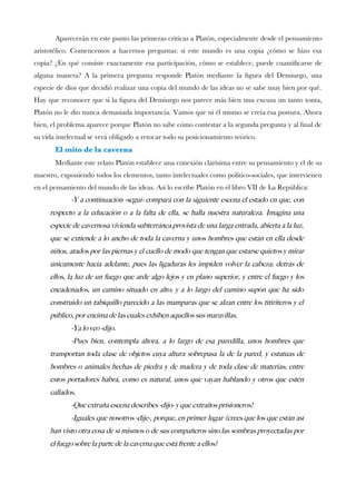 Aparecerán en este punto las primeras críticas a Platón, especialmente desde el pensamiento
aristotélico. Comencemos a hacernos preguntas: si este mundo es una copia ¿cómo se hizo esa
copia? ¿En qué consiste exactamente esa participación, cómo se establece, puede cuantifcarse de
alguna manera? A la primera pregunta responde Platón mediante la fgura del Demiurgo, una
especie de dios que decidió realizar una copia del mundo de las ideas no se sabe muy bien por qué.
Hay que reconocer que si la fgura del Demiurgo nos parece más bien una excusa un tanto tonta,
Platón no le dio nunca demasiada importancia. Vamos que ni él mismo se creía esa postura. Ahora
bien, el problema aparece porque Platón no sabe cómo contestar a la segunda pregunta y al fnal de
su vida intelectual se verá obligado a retocar todo su posicionamiento teórico.
El mito de la caverna
Mediante este relato Platón establece una conexión clarísima entre su pensamiento y el de su
maestro, exponiendo todos los elementos, tanto intelectuales como político-sociales, que intervienen
en el pensamiento del mundo de las ideas. Así lo escribe Platón en el libro VII de La República:
-Y a continuacion -segui- compara con la siguiente escena el estado en que, con
respecto a la educacion o a la falta de ella, se halla nuestra naturaleza. Imagina una
especie de cavernosa vivienda subterranea provista de una larga entrada, abierta a la luz,
que se extiende a lo ancho de toda la caverna y unos hombres que estan en ella desde
ninos, atados por las piernas y el cuello de modo que tengan que estarse quietos y mirar
unicamente hacia adelante, pues las ligaduras les impiden volver la cabeza; detras de
ellos, la luz de un fuego que arde algo lejos y en plano superior, y entre el fuego y los
encadenados, un camino situado en alto; y a lo largo del camino supon que ha sido
construido un tabiquillo parecido a las mamparas que se alzan entre los titiriteros y el
publico, por encima de las cuales exhiben aquellos sus maravillas.
-Ya lo veo -dijo.
-Pues bien, contempla ahora, a lo largo de esa paredilla, unos hombres que
transportan toda clase de objetos cuya altura sobrepasa la de la pared, y estatuas de
hombres o animales hechas de piedra y de madera y de toda clase de materias; entre
estos portadores habra, como es natural, unos que vayan hablando y otros que esten
callados.
-Que extrana escena describes -dijo- y que extranos prisioneros!
-Iguales que nosotros -dije-, porque, en primer lugar ¿crees que los que estan asi
han visto otra cosa de si mismos o de sus companeros sino las sombras proyectadas por
el fuego sobre la parte de la caverna que esta frente a ellos?
 