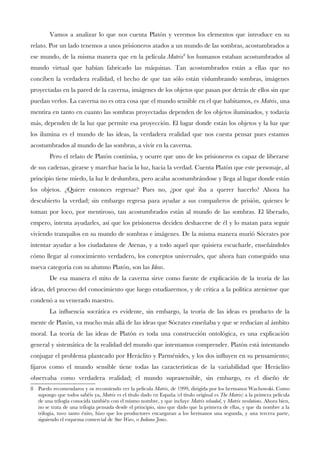 Vamos a analizar lo que nos cuenta Platón y veremos los elementos que introduce en su
relato. Por un lado tenemos a unos prisioneros atados a un mundo de las sombras, acostumbrados a
ese mundo, de la misma manera que en la película Matrix8
los humanos estaban acostumbrados al
mundo virtual que habían fabricado las máquinas. Tan acostumbrados están a ellas que no
conciben la verdadera realidad, el hecho de que tan sólo están vislumbrando sombras, imágenes
proyectadas en la pared de la caverna, imágenes de los objetos que pasan por detrás de ellos sin que
puedan verlos. La caverna no es otra cosa que el mundo sensible en el que habitamos, es Matrix, una
mentira en tanto en cuanto las sombras proyectadas dependen de los objetos iluminados, y todavía
más, dependen de la luz que permite esa proyección. El lugar donde están los objetos y la luz que
los ilumina es el mundo de las ideas, la verdadera realidad que nos cuesta pensar pues estamos
acostumbrados al mundo de las sombras, a vivir en la caverna.
Pero el relato de Platón continúa, y ocurre que uno de los prisioneros es capaz de liberarse
de sus cadenas, girarse y marchar hacia la luz, hacia la verdad. Cuenta Platón que este personaje, al
principio tiene miedo, la luz le deslumbra, pero acaba acostumbrándose y llega al lugar donde están
los objetos. ¿Quiere entonces regresar? Pues no, ¿por qué iba a querer hacerlo? Ahora ha
descubierto la verdad; sin embargo regresa para ayudar a sus compañeros de prisión, quienes le
toman por loco, por mentiroso, tan acostumbrados están al mundo de las sombras. El liberado,
empero, intenta ayudarles, así que los prisioneros deciden deshacerse de él y lo matan para seguir
viviendo tranquilos en su mundo de sombras e imágenes. De la misma manera murió Sócrates por
intentar ayudar a los ciudadanos de Atenas, y a todo aquel que quisiera escucharle, enseñándoles
cómo llegar al conocimiento verdadero, los conceptos universales, que ahora han conseguido una
nueva categoría con su alumno Platón, son las Ideas.
De esa manera el mito de la caverna sirve como fuente de explicación de la teoría de las
ideas, del proceso del conocimiento que luego estudiaremos, y de crítica a la política ateniense que
condenó a su venerado maestro.
La infuencia socrática es evidente, sin embargo, la teoría de las ideas es producto de la
mente de Platón, va mucho más allá de las ideas que Sócrates enseñaba y que se reducían al ámbito
moral. La teoría de las ideas de Platón es toda una construcción ontológica, es una explicación
general y sistemática de la realidad del mundo que intentamos comprender. Platón está intentando
conjugar el problema planteado por Heráclito y Parménides, y los dos infuyen en su pensamiento;
fjaros como el mundo sensible tiene todas las características de la variabilidad que Heráclito
observaba como verdadera realidad; el mundo suprasensible, sin embargo, es el diseño de
8 Puedo recomendaros y os recomiendo ver la película Matrix, de 1999, dirigida por los hermanos Wachowski. Como
supongo que todos sabéis ya, Matrix es el título dado en España (el título original es The Matrix) a la primera película
de una trilogía conocida también con el mismo nombre, y que incluye Matrix reloaded, y Matrix revolutions. Ahora bien,
no se trata de una trilogía pensada desde el principio, sino que dado que la primera de ellas, y que da nombre a la
trilogía, tuvo tanto éxito, hizo que los productores encargaran a los hermanos una segunda, y una tercera parte,
siguiendo el esquema comercial de Star Wars, o Indiana Jones.
 