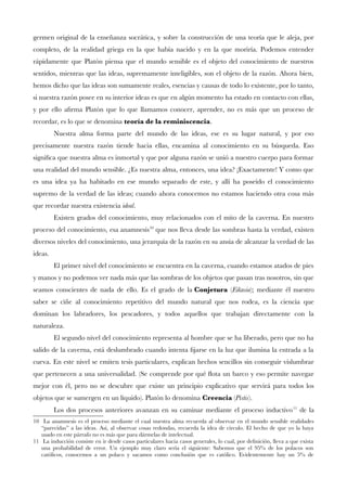 germen original de la enseñanza socrática, y sobre la construcción de una teoría que le aleja, por
completo, de la realidad griega en la que había nacido y en la que moriría. Podemos entender
rápidamente que Platón piensa que el mundo sensible es el objeto del conocimiento de nuestros
sentidos, mientras que las ideas, supremamente inteligibles, son el objeto de la razón. Ahora bien,
hemos dicho que las ideas son sumamente reales, esencias y causas de todo lo existente, por lo tanto,
si nuestra razón posee en su interior ideas es que en algún momento ha estado en contacto con ellas,
y por ello afrma Platón que lo que llamamos conocer, aprender, no es más que un proceso de
recordar, es lo que se denomina teoría de la reminiscencia.
Nuestra alma forma parte del mundo de las ideas, ese es su lugar natural, y por eso
precisamente nuestra razón tiende hacia ellas, encamina al conocimiento en su búsqueda. Eso
signifca que nuestra alma es inmortal y que por alguna razón se unió a nuestro cuerpo para formar
una realidad del mundo sensible. ¿Es nuestra alma, entonces, una idea? ¡Exactamente! Y como que
es una idea ya ha habitado en ese mundo separado de este, y allí ha poseído el conocimiento
supremo de la verdad de las ideas; cuando ahora conocemos no estamos haciendo otra cosa más
que recordar nuestra existencia ideal.
Existen grados del conocimiento, muy relacionados con el mito de la caverna. En nuestro
proceso del conocimiento, esa anamnesis10
que nos lleva desde las sombras hasta la verdad, existen
diversos niveles del conocimiento, una jerarquía de la razón en su ansia de alcanzar la verdad de las
ideas.
El primer nivel del conocimiento se encuentra en la caverna, cuando estamos atados de pies
y manos y no podemos ver nada más que las sombras de los objetos que pasan tras nosotros, sin que
seamos conscientes de nada de ello. Es el grado de la Conjetura (Eikasia); mediante él nuestro
saber se ciñe al conocimiento repetitivo del mundo natural que nos rodea, es la ciencia que
dominan los labradores, los pescadores, y todos aquellos que trabajan directamente con la
naturaleza.
El segundo nivel del conocimiento representa al hombre que se ha liberado, pero que no ha
salido de la caverna, está deslumbrado cuando intenta fjarse en la luz que ilumina la entrada a la
cueva. En este nivel se emiten tesis particulares, explican hechos sencillos sin conseguir vislumbrar
que pertenecen a una universalidad. (Se comprende por qué fota un barco y eso permite navegar
mejor con él, pero no se descubre que existe un principio explicativo que servirá para todos los
objetos que se sumergen en un líquido). Platón lo denomina Creencia (Pistis).
Los dos procesos anteriores avanzan en su caminar mediante el proceso inductivo11
de la
10 La anamnesis es el proceso mediante el cual nuestra alma recuerda al observar en el mundo sensible realidades
“parecidas” a las ideas. Así, al observar cosas redondas, recuerda la idea de círculo. El hecho de que yo la haya
usado en este párrafo no es más que para dármelas de intelectual.
11 La inducción consiste en ir desde casos particulares hacia casos generales, lo cual, por defnición, lleva a que exista
una probabilidad de error. Un ejemplo muy claro sería el siguiente: Sabemos que el 95% de los polacos son
católicos, conocemos a un polaco y sacamos como conclusión que es católico. Evidentemente hay un 5% de
 