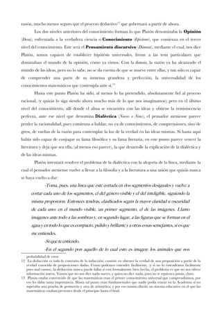 razón, mucho menos seguro que el proceso deductivo12
que gobernará a partir de ahora.
Los dos niveles anteriores del conocimiento forman lo que Platón denominaba la Opinión
(Doxa), enfrentada a la verdadera ciencia o Conocimiento (Episteme), que comienza en el tercer
nivel del conocimiento. Este será el Pensamiento discursivo (Dianoia), mediante el cual, nos dice
Platón, somos capaces de establecer hipótesis universales, frente a las tesis particulares que
dominaban el mundo de la opinión, como ya vimos. Con la dianoia, la razón ya ha alcanzado el
mundo de las ideas, pero no lo sabe, no se da cuenta de que se mueve entre ellas, y tan sólo es capaz
de comprender una parte de su inmensa grandeza y perfección, la universalidad de los
conocimientos matemáticos que contempla ante sí.13
Hasta este punto Platón ha sido, al menos lo ha pretendido, absolutamente fel al proceso
racional, (y quizás lo siga siendo ahora mucho más de lo que nos imaginamos); pero en el último
nivel del conocimiento, allí donde el alma se encuentra con las ideas y obtiene la reminiscencia
perfecta, ante ese nivel que denomina Dialéctica (Noesis o Nous), el pensador ateniense parece
perder la racionalidad, pues comienza a hablar, no ya de conocimientos, de comprensiones, sino de
giros, de vueltas de la razón para contemplar la luz de la verdad en las ideas mismas. Si hasta aquí
había sido capaz de conjugar su fama flosófca y su fama literaria, en este punto parece vencer la
literatura y deja que sea ella, (al menos eso parece), la que desarrolle la explicación de la dialéctica y
de las ideas mismas.
Platón intentará resolver el problema de la dialéctica con la alegoría de la línea, mediante la
cual el pensador ateniense vuelve a llevar a la flosofía y a la literatura a una unión que quizás nunca
se haya vuelto a dar:
-Toma, pues, una linea que este cortada en dos segmentos desiguales y vuelve a
cortar cada uno de los segmentos, el del genero visible y el del inteligible, siguiendo la
misma proporcion. Entonces tendras, clasifcados segun la mayor claridad u oscuridad
de cada uno: en el mundo visible, un primer segmento, el de las imagenes. Llamo
imagenes ante todo a las sombras y, en segundo lugar, a las fguras que se forman en el
agua y en todo lo que es compacto, pulido y brillante y a otras cosas semejantes, si es que
me entiendes.
-Si que te entiendo.
-En el segundo pon aquello de lo cual esto es imagen: los animales que nos
probabilidad de error.
12 La deducción es todo lo contrario de la inducción; consiste en obtener la verdad de una proposición a partir de la
verdad conocida de proposiciones dadas. Como podemos entender fácilmente, (y si no lo entendemos fácilmente
pues mal vamos), la deducción nunca puede fallar si está formalmente bien hecha, el problema es que no nos ofrece
información nueva. Vamos que no nos dice nada nuevo, y quien no dice nada, pues no se equivoca jamás, claro.
13 Platón estaba convencido de que las matemáticas eran el primer conocimiento universal que comprendíamos, por
eso les daba tanta importancia. Hasta tal punto eran fundamentales que nadie podía entrar en la Academia si no
superaba una prueba de geometría y otra de aritmética; y por eso mismo diseñó un sistema educativo en el que las
matemáticas estaban presentes desde el principio hasta el fnal.
 