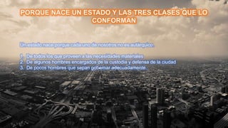 Un estado nace porque cada uno de nosotros no es autárquico.
1. De todos los que proveen a las necesidades materiales
2. De algunos hombres encargados de la custodia y defensa de la ciudad
3. De pocos hombres que sepan gobernar adecuadamente.
 