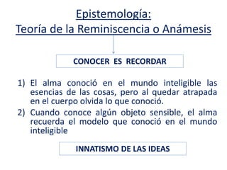 Epistemología:
Teoría de la Reminiscencia o Anámesis
1) El alma conoció en el mundo inteligible las
esencias de las cosas, pero al quedar atrapada
en el cuerpo olvida lo que conoció.
2) Cuando conoce algún objeto sensible, el alma
recuerda el modelo que conoció en el mundo
inteligible
CONOCER ES RECORDAR
INNATISMO DE LAS IDEAS
 
