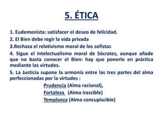 5. ÉTICA
1. Eudemonista: satisfacer el deseo de felicidad.
2. El Bien debe regir la vida privada
3.Rechaza el relativismo moral de los sofistas
4. Sigue el intelectualismo moral de Sócrates, aunque añade
que no basta conocer el Bien: hay que ponerlo en práctica
mediante las virtudes.
5. La Justicia supone la armonía entre las tres partes del alma
perfeccionadas por la virtudes :
Prudencia (Alma racional),
Fortaleza (Alma irascible)
Templanza (Alma concupiscible)
 