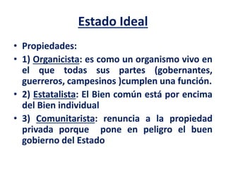 Estado Ideal
• Propiedades:
• 1) Organicista: es como un organismo vivo en
el que todas sus partes (gobernantes,
guerreros, campesinos )cumplen una función.
• 2) Estatalista: El Bien común está por encima
del Bien individual
• 3) Comunitarista: renuncia a la propiedad
privada porque pone en peligro el buen
gobierno del Estado
 