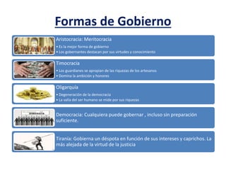Formas de Gobierno
Aristocracia: Meritocracia
• Es la mejor forma de gobierno
• Los gobernantes destacan por sus virtudes y conocimiento
Timocracia
• Los guardianes se apropian de las riquezas de los artesanos
• Domina la ambición y honores
Oligarquía
• Degeneración de la democracia
• La valía del ser humano se mide por sus riquezas
Democracia: Cualquiera puede gobernar , incluso sin preparación
suficiente.
Tiranía: Gobierna un déspota en función de sus intereses y caprichos. La
más alejada de la virtud de la justicia
 