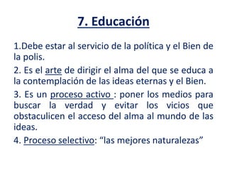 7. Educación
1.Debe estar al servicio de la política y el Bien de
la polis.
2. Es el arte de dirigir el alma del que se educa a
la contemplación de las ideas eternas y el Bien.
3. Es un proceso activo : poner los medios para
buscar la verdad y evitar los vicios que
obstaculicen el acceso del alma al mundo de las
ideas.
4. Proceso selectivo: “las mejores naturalezas”
 