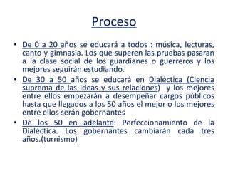 Proceso
• De 0 a 20 años se educará a todos : música, lecturas,
canto y gimnasia. Los que superen las pruebas pasaran
a la clase social de los guardianes o guerreros y los
mejores seguirán estudiando.
• De 30 a 50 años se educará en Dialéctica (Ciencia
suprema de las Ideas y sus relaciones) y los mejores
entre ellos empezarán a desempeñar cargos públicos
hasta que llegados a los 50 años el mejor o los mejores
entre ellos serán gobernantes
• De los 50 en adelante: Perfeccionamiento de la
Dialéctica. Los gobernantes cambiarán cada tres
años.(turnismo)
 