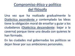 Compromiso ético y político
del filósofo
Una vez que ha realizado gradualmente la
Dialéctica ascendente y contemplado las Ideas
tiene la obligación moral de enseñar y guiar a los
ciudadanos (Dialéctica descendente: bajar a la
caverna) porque tiene una deuda con quienes le
han formado.
En las ciudades mal gobernadas los políticos se
dejan llevar por sus ambiciones personales.
 