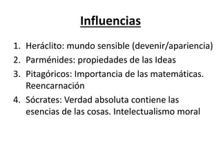 Influencias
1. Heráclito: mundo sensible (devenir/apariencia)
2. Parménides: propiedades de las Ideas
3. Pitagóricos: Importancia de las matemáticas.
Reencarnación
4. Sócrates: Verdad absoluta contiene las
esencias de las cosas. Intelectualismo moral
 