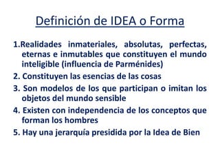 Definición de IDEA o Forma
1.Realidades inmateriales, absolutas, perfectas,
eternas e inmutables que constituyen el mundo
inteligible (influencia de Parménides)
2. Constituyen las esencias de las cosas
3. Son modelos de los que participan o imitan los
objetos del mundo sensible
4. Existen con independencia de los conceptos que
forman los hombres
5. Hay una jerarquía presidida por la Idea de Bien
 