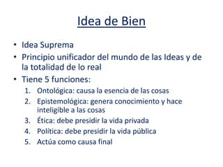 Idea de Bien
• Idea Suprema
• Principio unificador del mundo de las Ideas y de
la totalidad de lo real
• Tiene 5 funciones:
1. Ontológica: causa la esencia de las cosas
2. Epistemológica: genera conocimiento y hace
inteligible a las cosas
3. Ética: debe presidir la vida privada
4. Política: debe presidir la vida pública
5. Actúa como causa final
 