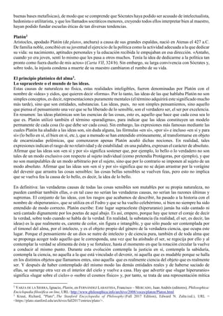 buenas bases metafísicas), de modo que se comprende que Sócrates haya podido ser acusado de intelectualista,
hedonista o utilitarista, y que los llamados socráticos menores, creyendo todos ellos interpretar bien al maestro,
hayan podido fundar escuelas éticas de tan diversas tendencias.
Platón2
Aristocles, apodado Platón (de platos, anchura) a causa de sus grandes espaldas, nació en Atenas el 427 a.C.
De familia noble, concibió en su juventud el ejercicio de la política como la actividad adecuada a la que dedicar
su vida: su nacimiento, aptitudes personales y la educación recibida le empujaban en esa dirección. «Antaño,
cuando yo era joven, sentí lo mismo que les pasa a otros muchos. Tenía la idea de dedicarme a la política tan
pronto como fuera dueño de mis actos» (Carta VII, 324 b). Sin embargo, su larga convivencia con Sócrates y,
sobre todo, la injusta condena a muerte de su maestro cambiaron el rumbo de su vida.
El principio platónico del alma3.
Lo supraceleste o el mundo de las ideas.
Estas causas de naturaleza no física, estas realidades inteligibles, fueron denominadas por Platón con el
nombre de «idea» y eidos, que quieren decir «forma». Por lo tanto, las ideas de las que hablaba Platón no son
simples conceptos, es decir, representaciones puramente mentales (el término adquirirá este significado mucho
más tarde), sino que son entidades, substancias. Las ideas, pues, no son simples pensamientos, sino aquello
que piensa el pensamiento una vez que se ha liberado de lo sensible, son el verdadero ser, el ser por excelencia.
En resumen: las ideas platónicas son las esencias de las cosas, esto es, aquello que hace que cada cosa sea lo
que es. Platón utilizó también el término «paradigma», para indicar que las ideas constituyen un modelo
permanente de cada cosa (lo que debe ser cada cosa). Sin embargo, las expresiones más famosas mediante las
cuales Platón ha aludido a las ideas son, sin duda alguna, las fórmulas «en sí», «por sí» e incluso «en sí y para
sí» (lo bello en sí, el bien en sí, etc.), que a menudo se han entendido erróneamente, al transformarse en objeto
de encarnizadas polémicas, que comenzaron apenas Platón acuñó dichas nociones. En realidad, tales
expresiones indican el rasgo de no relatividad y de estabilidad: en una palabra, expresan el carácter de absoluto.
Afirmar que las ideas son «en sí y por sí» significa sostener que, por ejemplo, lo bello o lo verdadero no son
tales de un modo exclusivo con respecto al sujeto individual (como pretendía Protágoras, por ejemplo), y que
no son manipulables de un modo arbitrario por el sujeto, sino que por lo contrario se imponen al sujeto de un
modo absoluto. Afirmar que las ideas son «en sí y por sí» significa que no se dejan arrastrar por la vorágine
del devenir que arrastra las cosas sensibles: las cosas bellas sensibles se vuelven feas, pero esto no implica
que se vuelva fea la causa de lo bello, es decir, la idea de lo bello.
En definitiva: las verdaderas causas de todas las cosas sensibles son mutables por su propia naturaleza, no
pueden cambiar también ellas, o en tal caso no serían las verdaderas causas, no serían las razones últimas y
supremas. El conjunto de las ideas, con los rasgos que acabamos de describir, ha pasado a la historia con el
nombre de «hiperuranio», que se utiliza en el Fedro y que se ha vuelto celebérrimo, si bien no siempre ha sido
entendido de modo correcto. Platón escribe: Este lugar supraceleste (hiperuranio) jamás ha sido cantado ni
será cantado dignamente por los poetas de aquí abajo. Es así, empero, porque hay que tener el coraje de decir
la verdad, sobre todo cuando se habla de la verdad. En realidad, la substancia (la realidad, el ser, es decir, las
ideas) es la que realmente es, carente de color, sin figura e intangible, y que sólo puede ser contemplada por
el timonel del alma, por el intelecto, y es el objeto propio del género de la verdadera ciencia, que ocupa este
lugar. Porque el pensamiento de un dios se nutre de intelecto y de ciencia pura, también el de toda alma que
se proponga acoger todo aquello que le corresponda, una vez que ha atisbado el ser, se regocija por ello y al
contemplar la verdad se alimenta de ésta y se fortalece, hasta el momento en que la rotación circular la vuelve
a conducir al mismo punto. Durante esta evolución contempla la justicia en sí, contempla la sabiduría,
contempla la ciencia, no aquella a la que está vinculado el devenir, ni aquella que es mudable porque se halla
en los distintos objetos que llamamos entes, sino aquella que es realmente ciencia del objeto que es realmente
ser. Y después de haber contemplado del mismo modo las demás entidades reales y de haberse saciado de
ellas, se sumerge otra vez en el interior del cielo y vuelve a casa. Hay que advertir que «lugar hiperuranio»
significa «lugar sobre el cielo» o «sobre el cosmos físico» y, por tanto, se trata de una representación mítica
2
YARZA DE LA SIERRA, Ignacio, Platón, en FERNÁNDEZ LABASTIDA, Francisco – MERCADO, Juan Andrés (editores), Philosophica:
Enciclopedia filosófica on line, URL: http://www.philosophica.info/archivo/2008/voces/platon/Platon.html
3
Kraut, Richard, "Plato", The Stanford Encyclopedia of Philosophy (Fall 2017 Edition), Edward N. Zalta (ed.), URL =
<https://plato.stanford.edu/archives/fall2017/entries/plato/>.
 