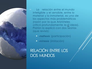 RELACIÓN ENTRE LOS
DOS MUNDOS
 La relación entre el mundo
inteligible y el sensible, entre lo
material y lo inmaterial, es uno de
los aspectos más problemáticos
(razón por la que Aristóteles
criticó profundamente la tª ideas).
Platón lo explicó con dos teorías
(que revisó):
 -methexis (participación)
 -mímesis (imitación)
 