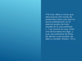 "Es más: dirías a voces que
desconoces otro modo de
producirse cada cosa que no
sea la participación en la
esencia propia de todo
aquello en lo que participe
[... ] se convino en que cada
una de las ideas era algo, y
que, por participar de éstas,
las demás cosas reciben de
ellas su nombre" (Fedón, 101c)
 