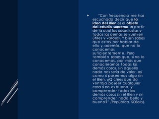  "Con frecuencia me has
escuchado decir que la
idea del Bien es el objeto
del estudio supremo, a partir
de la cual las cosas iustas y
todas las demás se vuelven
útiles y valiosas. Y bien sabes
que estoy por hablar de
ello y, además, que no lo
conocemos
suficientemente. Pero
también sabes que, si no lo
conocemos, por más que
conociéramos todas las
demás cosas, sin aquello
nada nos sería de valor, así
como si poseemos algo sin
el Bien. ¿Q crees que da
ventaja poseer cualquier
cosa si no es buena, y
comprender todas las
demás cosas sin el Bien y sin
comprender nada bello y
bueno?" (República, SOSa­b).
 