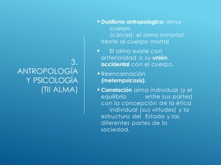 3.
ANTROPOLOGÍA
Y PSICOLOGÍA
(TI! ALMA)
Dualismo antropológico: alma -
cuerpo
(cárcel): el alma inmortal
frente al cuerpo mortal
 El alma existe con
anterioridad a su unión
accidental con el cuerpo.
Reencarnación
(metempsicosis).
Correlación alma individual (y el
equilibrio entre sus partes)
con la concepción de la ética
individual (sus virtudes) y la
estructura del Estado y las
diferentes partes de la
sociedad.
 