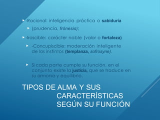 TIPOS DE ALMA Y SUS
CARACTERÍSTICAS
SEGÚN SU FUNCIÓN
 -Racional: inteligencia práctica o sabiduría
 (prudencia, frónesis);
 -Irascible: carácter noble (valor o fortaleza)
 -Concupiscible: moderación inteligente
de los instintos (templanza, sofrosyne).
 Si cada parte cumple su función, en el
conjunto existe la justicia, que se traduce en
su armonía y equilibrio.
 