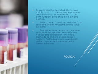 POLÍTICA:
 En la correlación de virtud ética, clase
social y tipo de alma que prime en
cada individuo, se manifiesta la
continuación de la ética en el ámbito
político.
 Política como "medicina del alma": la
sociedad justa es necesaria para la salud
del alma.
 Estado Ideal cuya estructura social es
jerárquica, apoyada en la división del
trabajo (especialización funcional).
Diseño de la primera utopía social y
política, Platón busca una organización
política que evite los errores de las
formas históricas.
 