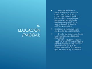 6.
EDUCACIÓN
(PAIDEIA):
 Elaboración de un
pensamiento en torno a
la educación (paideia)
como proceso evolutivo a
lo largo de la vida de una
persona [ya los sofistas lo
habían planteado] en el
que se basará el sistema
político propuesto.
 Finalidad: la felicidad (por
medio del conocimiento).
 El mito de la caverna tiene
una inspiración pedagógica
(República:
sistema educativo según
edad y función en la sociedad)
para la propuesta del filósofo
gobernante, ya que el
conocimiento es la auténtica
guía en la moral y la política.
 