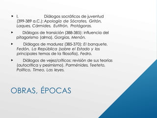 OBRAS, ÉPOCAS
 l. Diálogos socráticos de juventud
(399-389 a.C.): Apología de Sócrates, Gritón,
Laques, Cármides, Eutifrón, Protágoras.
 Diálogos de transición (388-385): influencia del
pitagorismo (alma). Gorgias, Menón.
 Diálogos de madurez (385-370): El banquete,
Fedón, La República (sobre el Estado y los
principales temas de la filosofía), Fedro.
 Diálogos de vejez/críticos: revisión de sus teorías
(autocrítica y pesimismo). Parménides, Teeteto,
Político, Timeo, Las leyes.
 